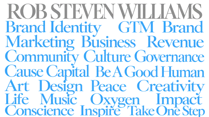Rob Steven Williams. Brand Identity, GTM, Brand, Marketing, Business, Revenue, Community, Culture, Governance, Cause, Capital, Be A Good Human, Art, Design, Peace, Creativity, Life, Music, Oxygen, Impact, Conscience, Inspire, Take One Step.